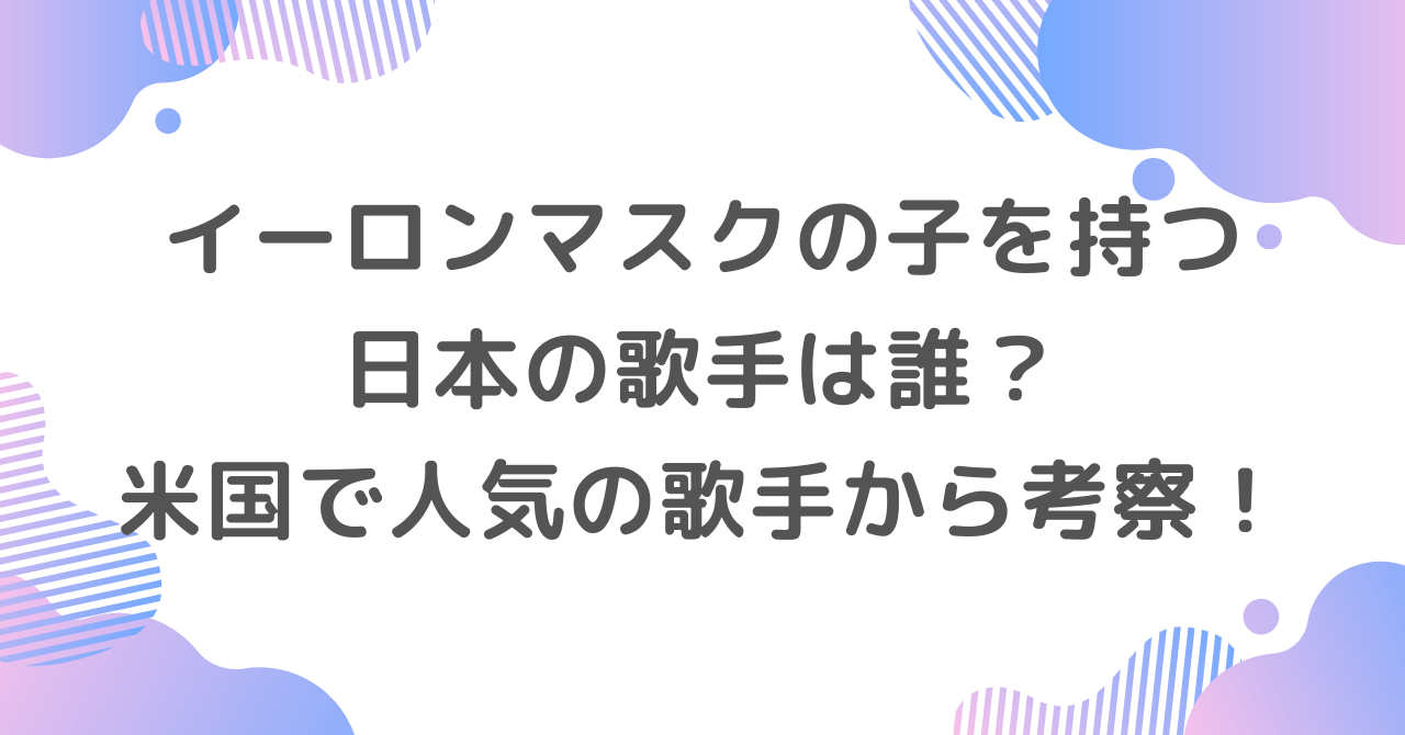 イーロンマスクの子を持つ日本の歌手は誰？米国で人気の歌手から考察！