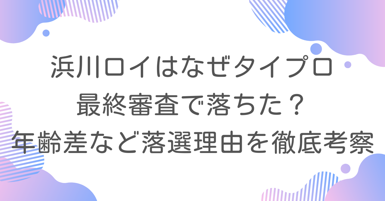 浜川ロイはなぜタイプロ最終審査で落ちた？年齢差など落選理由を徹底考察