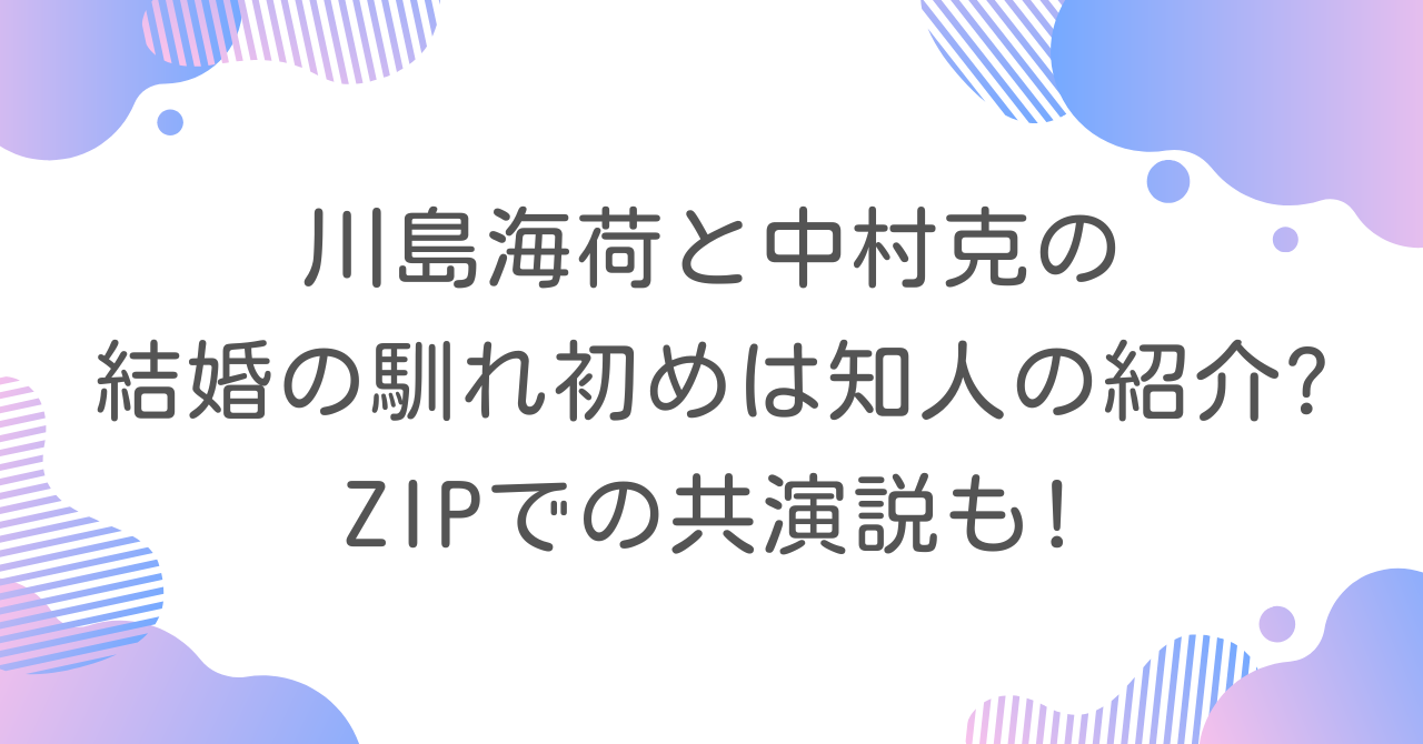 川島海荷と中村克の結婚の馴れ初めは知人の紹介?ZIPでの共演説も!