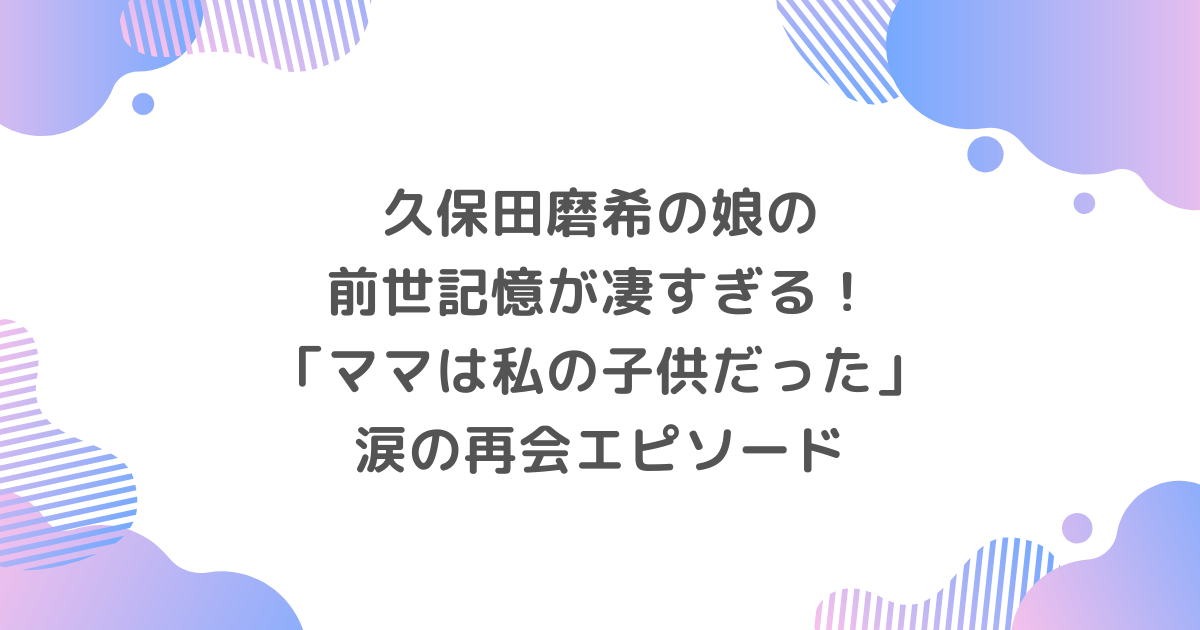 久保田磨希の娘の前世記憶が凄すぎる！「ママは私の子供だった」涙の再会エピソード