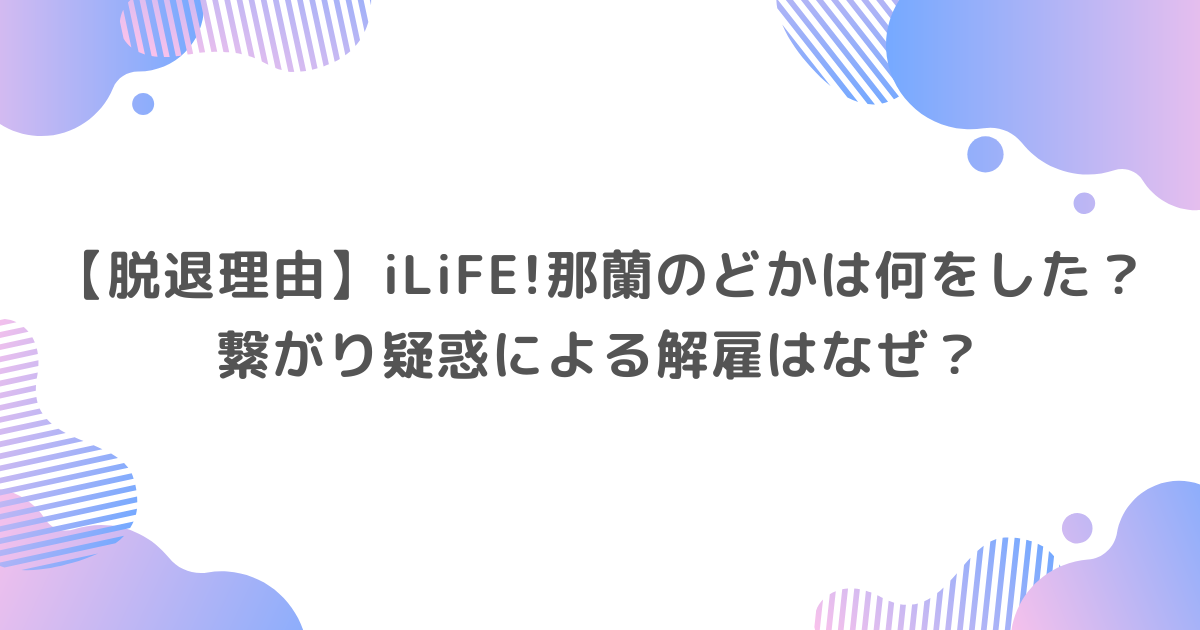 【脱退理由】iLiFE!那蘭のどかは何をした？繋がり疑惑による解雇はなぜ？