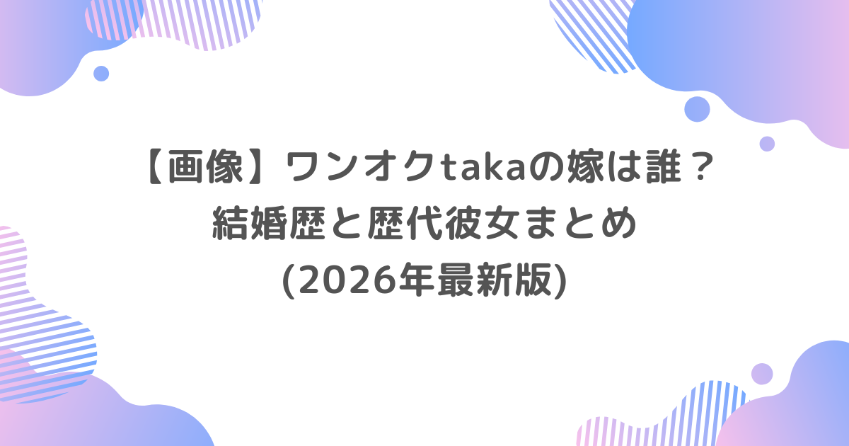 【画像】ワンオクtakaの嫁は誰？結婚歴と歴代彼女まとめ(2026年最新版)
